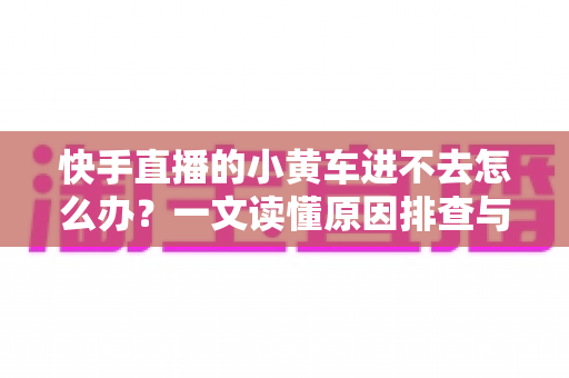 快手直播的小黄车进不去怎么办?一文读懂原因排查与实用解决技巧 快手直播的小黄车进不去怎么办?一文读懂原因排查与实用解决技巧