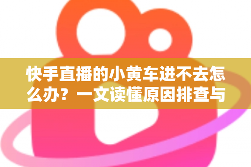 快手直播的小黄车进不去怎么办?一文读懂原因排查与实用解决技巧 快手直播的小黄车进不去怎么办?一文读懂原因排查与实用解决技巧