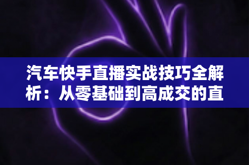 汽车快手直播实战技巧全解析:从零基础到高成交的直播间运营指南 汽车快手直播实战技巧全解析:从零基础到高成交的直播间运营指南