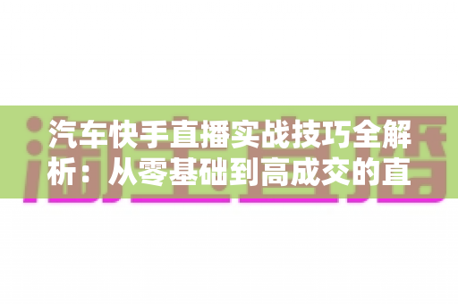 汽车快手直播实战技巧全解析:从零基础到高成交的直播间运营指南 汽车快手直播实战技巧全解析:从零基础到高成交的直播间运营指南