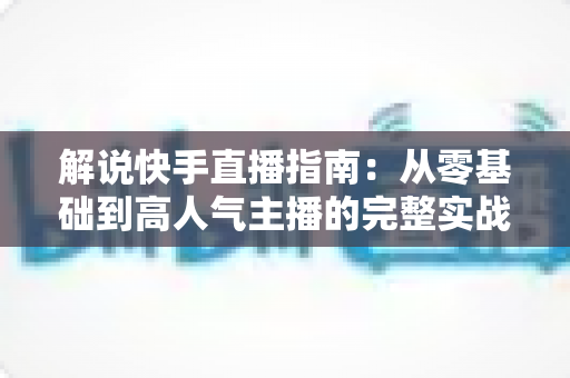 解说快手直播指南:从零基础到高人气主播的完整实战手册 解说快手直播指南:从零基础到高人气主播的完整实战手册