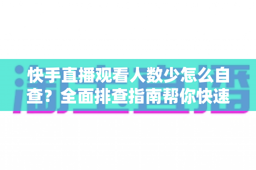 快手直播观看人数少怎么自查?全面排查指南帮你快速找回直播间流量 快手直播观看人数少怎么自查?全面排查指南帮你快速找回直播间流量