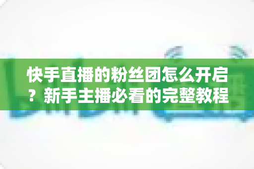 快手直播的粉丝团怎么开启？新手主播必看的完整教程与运营指南