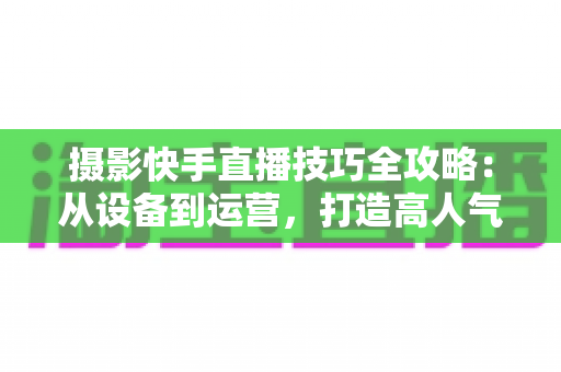 摄影快手直播技巧全攻略:从设备到运营,打造高人气摄影直播间的实战指南 摄影快手直播技巧全攻略:从设备到运营,打造高人气摄影直播间的实战指南