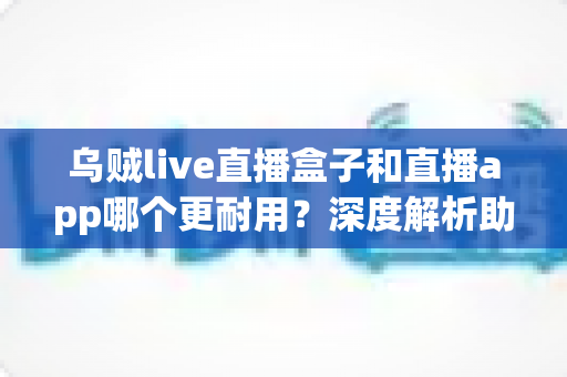 乌贼live直播盒子和直播app哪个更耐用?深度解析助你做出明智选择 乌贼live直播盒子和直播app哪个更耐用?深度解析助你做出明智选择