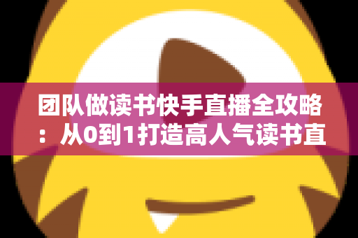 团队做读书快手直播全攻略:从0到1打造高人气读书直播间的实战方法 团队做读书快手直播全攻略:从0到1打造高人气读书直播间的实战方法
