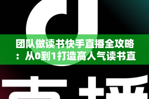 团队做读书快手直播全攻略:从0到1打造高人气读书直播间的实战方法 团队做读书快手直播全攻略:从0到1打造高人气读书直播间的实战方法