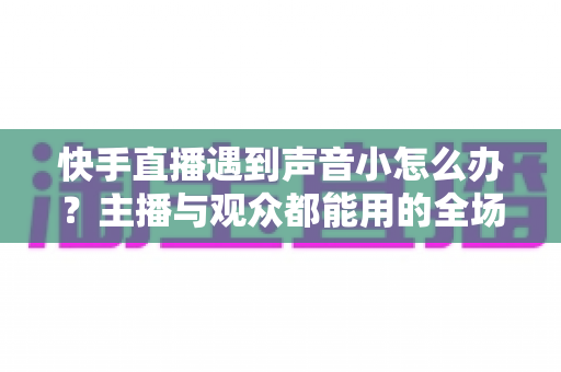 快手直播遇到声音小怎么办？主播与观众都能用的全场景音量优化指南