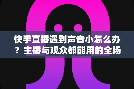 快手直播遇到声音小怎么办？主播与观众都能用的全场景音量优化指南