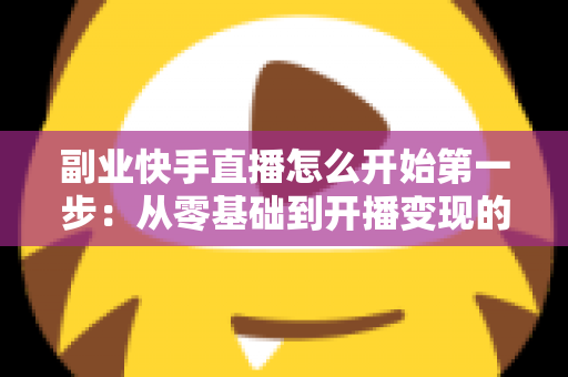 副业快手直播怎么开始第一步：从零基础到开播变现的完整新手指南