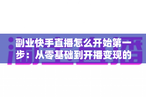 副业快手直播怎么开始第一步：从零基础到开播变现的完整新手指南