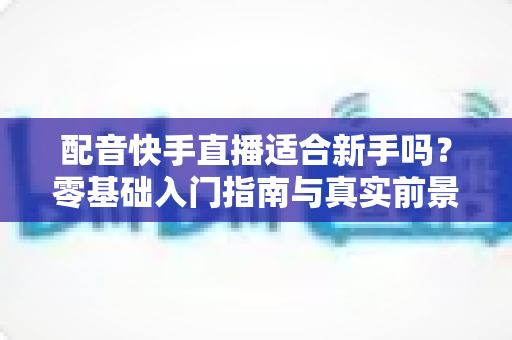 配音快手直播适合新手吗?零基础入门指南与真实前景深度解析 配音快手直播适合新手吗?零基础入门指南与真实前景深度解析