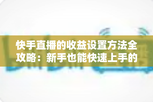 快手直播的收益设置方法全攻略:新手也能快速上手的直播变现完整指南 快手直播的收益设置方法全攻略:新手也能快速上手的直播变现完整指南