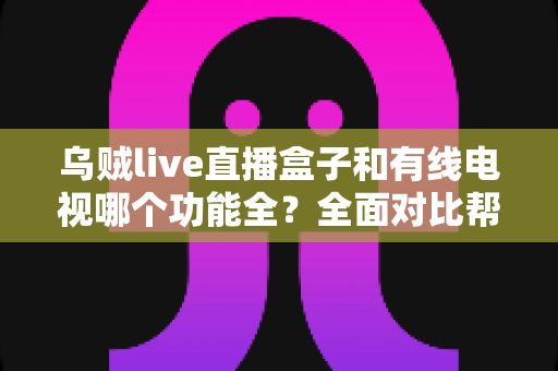 乌贼live直播盒子和有线电视哪个功能全？全面对比帮你选对家庭观影方案