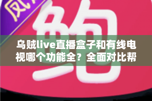 乌贼live直播盒子和有线电视哪个功能全？全面对比帮你选对家庭观影方案