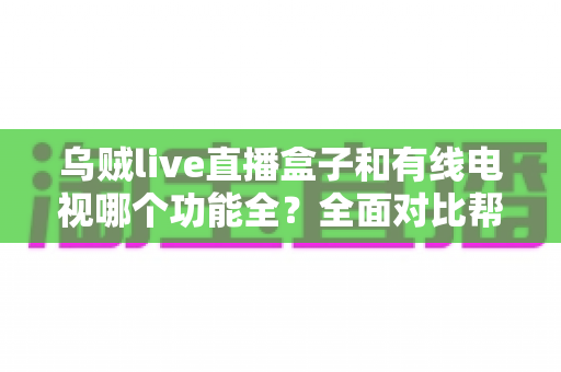 乌贼live直播盒子和有线电视哪个功能全？全面对比帮你选对家庭观影方案