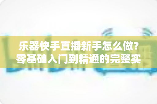 乐器快手直播新手怎么做？零基础入门到精通的完整实战指南