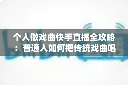 个人做戏曲快手直播全攻略:普通人如何把传统戏曲唱进千家万户,实现从零起步到稳定涨粉变现的完整指南 个人做戏曲快手直播全攻略:普通人如何把传统戏曲唱进千家万户,实现从零起步到稳定涨粉变现的完整指南