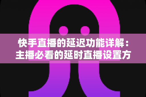 快手直播的延迟功能详解：主播必看的延时直播设置方法与实战避坑指南