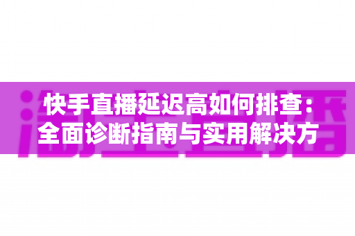 快手直播延迟高如何排查：全面诊断指南与实用解决方案，助您快速恢复流畅直播体验