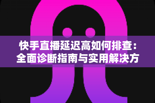 快手直播延迟高如何排查：全面诊断指南与实用解决方案，助您快速恢复流畅直播体验