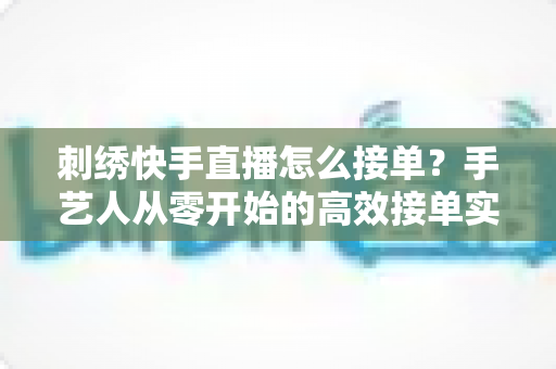 刺绣快手直播怎么接单？手艺人从零开始的高效接单实战指南
