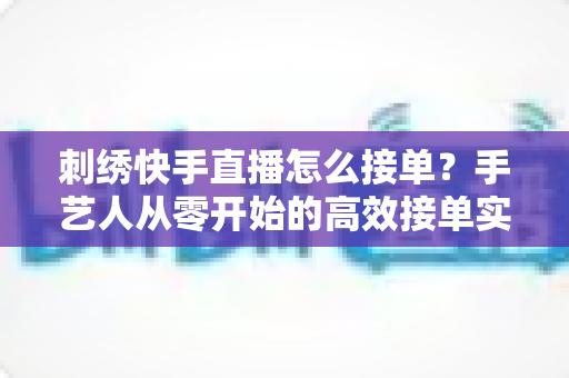 刺绣快手直播怎么接单？手艺人从零开始的高效接单实战指南