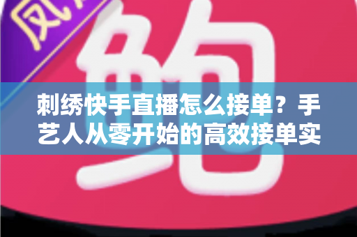 刺绣快手直播怎么接单？手艺人从零开始的高效接单实战指南