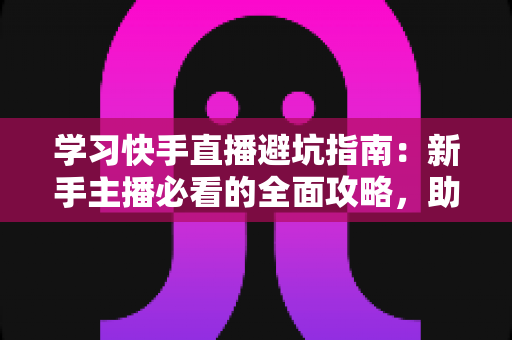 学习快手直播避坑指南：新手主播必看的全面攻略，助你少走弯路快速起号
