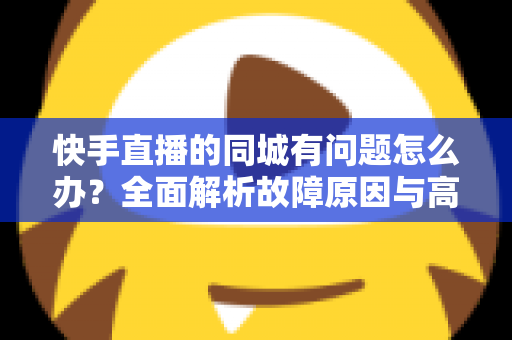 快手直播的同城有问题怎么办?全面解析故障原因与高效解决方案指南 快手直播的同城有问题怎么办?全面解析故障原因与高效解决方案指南