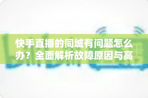 快手直播的同城有问题怎么办?全面解析故障原因与高效解决方案指南 快手直播的同城有问题怎么办?全面解析故障原因与高效解决方案指南