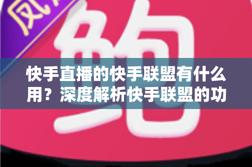 快手直播的快手联盟有什么用?深度解析快手联盟的功能、变现方式与实战价值 快手直播的快手联盟有什么用?深度解析快手联盟的功能、变现方式与实战价值