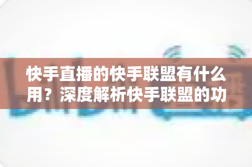 快手直播的快手联盟有什么用?深度解析快手联盟的功能、变现方式与实战价值 快手直播的快手联盟有什么用?深度解析快手联盟的功能、变现方式与实战价值