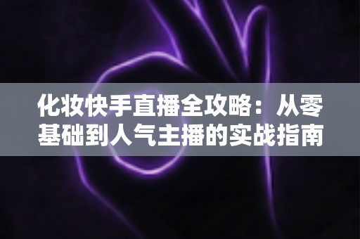 化妆快手直播全攻略：从零基础到人气主播的实战指南，助你快速打造高转化美妆直播间