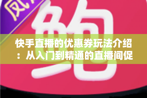 快手直播的优惠券玩法介绍：从入门到精通的直播间促转化实战指南