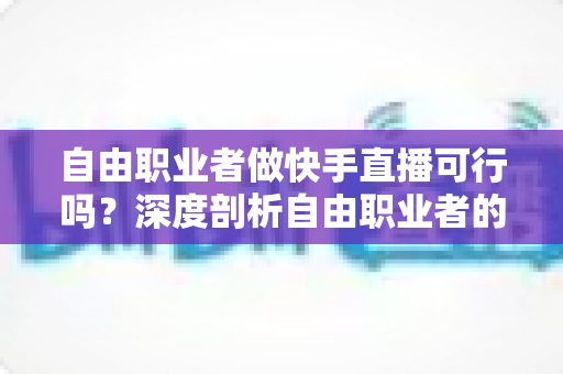 自由职业者做快手直播可行吗?深度剖析自由职业者的快手直播变现之路与实操指南 自由职业者做快手直播可行吗?深度剖析自由职业者的快手直播变现之路与实操指南