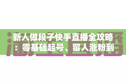 新人做段子快手直播全攻略:零基础起号、留人涨粉到变现的实战指南 新人做段子快手直播全攻略:零基础起号、留人涨粉到变现的实战指南