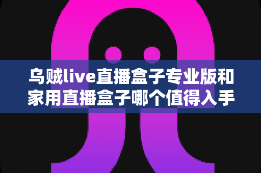 乌贼live直播盒子专业版和家用直播盒子哪个值得入手？2025年超全选购避坑指南与深度评测解析