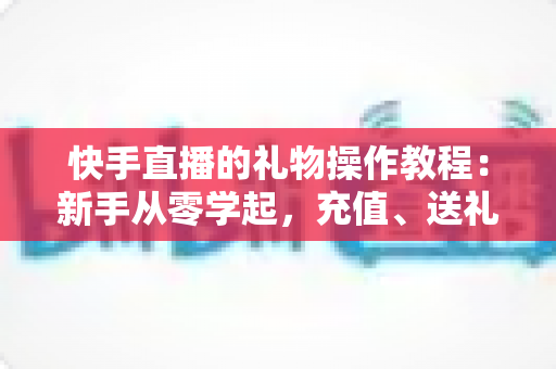 快手直播的礼物操作教程：新手从零学起，充值、送礼、提现全流程一篇讲透