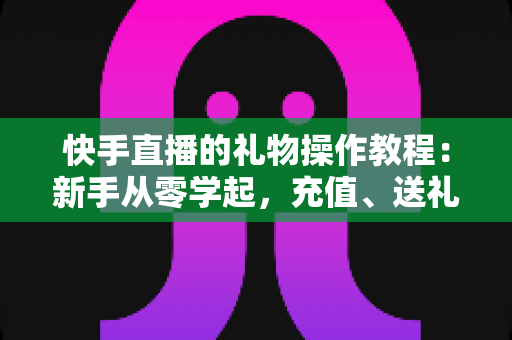 快手直播的礼物操作教程：新手从零学起，充值、送礼、提现全流程一篇讲透