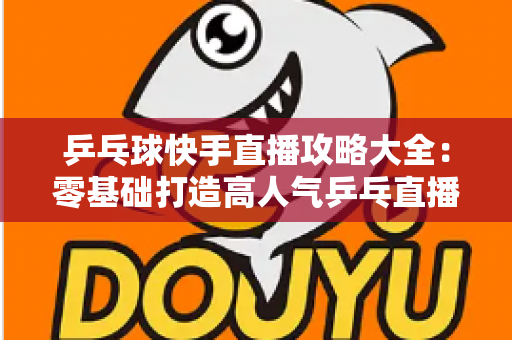 乒乓球快手直播攻略大全：零基础打造高人气乒乓直播间的实战指南