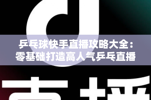乒乓球快手直播攻略大全：零基础打造高人气乒乓直播间的实战指南