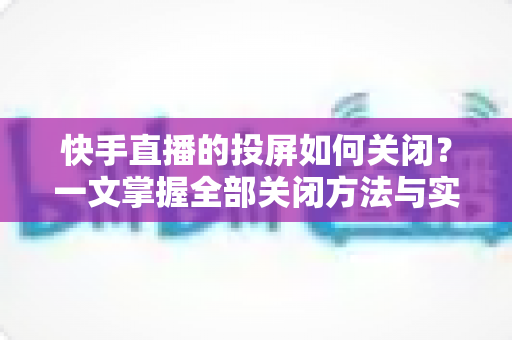 快手直播的投屏如何关闭?一文掌握全部关闭方法与实用排障技巧 快手直播的投屏如何关闭?一文掌握全部关闭方法与实用排障技巧