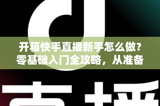 开箱快手直播新手怎么做?零基础入门全攻略,从准备到变现一步不落 开箱快手直播新手怎么做?零基础入门全攻略,从准备到变现一步不落