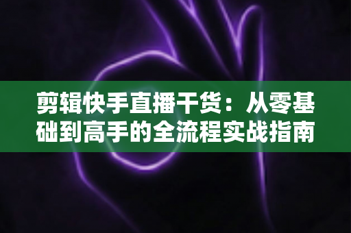 剪辑快手直播干货：从零基础到高手的全流程实战指南，让你的直播回放变成流量金矿