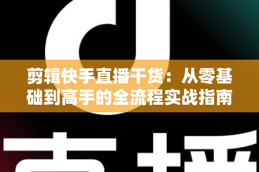 剪辑快手直播干货：从零基础到高手的全流程实战指南，让你的直播回放变成流量金矿