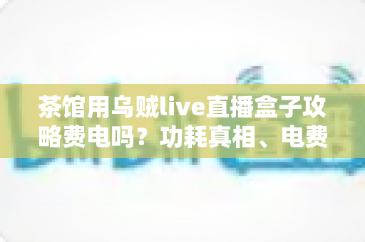 茶馆用乌贼live直播盒子攻略费电吗?功耗真相、电费测算与省电技巧全解析 茶馆用乌贼live直播盒子攻略费电吗?功耗真相、电费测算与省电技巧全解析