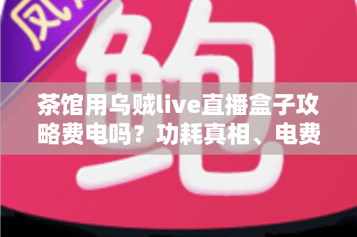 茶馆用乌贼live直播盒子攻略费电吗?功耗真相、电费测算与省电技巧全解析 茶馆用乌贼live直播盒子攻略费电吗?功耗真相、电费测算与省电技巧全解析