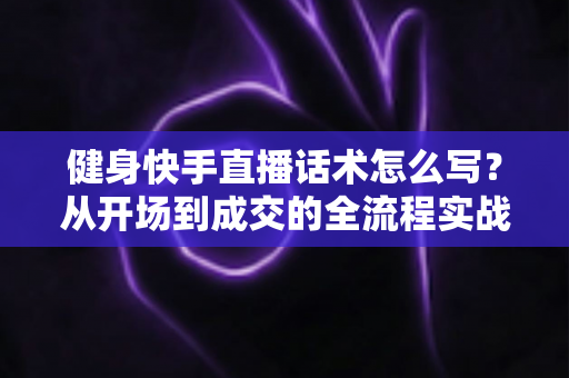 健身快手直播话术怎么写?从开场到成交的全流程实战话术指南 健身快手直播话术怎么写?从开场到成交的全流程实战话术指南