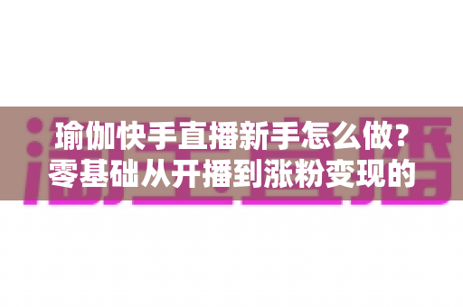 瑜伽快手直播新手怎么做?零基础从开播到涨粉变现的完整实战指南 瑜伽快手直播新手怎么做?零基础从开播到涨粉变现的完整实战指南